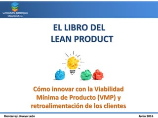 Monterrey, Nuevo León Junio 2016
Consultoría Estratégica
Directiva S. C.
EL LIBRO DEL
LEAN PRODUCT
Cómo innovar con la Viabilidad
Mínima de Producto (VMP) y
retroalimentación de los clientes
 