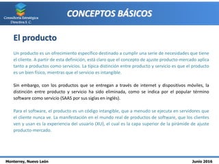 Monterrey, Nuevo León Junio 2016
Consultoría Estratégica
Directiva S. C.
CONCEPTOS BÁSICOS
El producto
Un producto es un ofrecimiento específico destinado a cumplir una serie de necesidades que tiene
el cliente. A partir de esta definición, está claro que el concepto de ajuste producto-mercado aplica
tanto a productos como servicios. La típica distinción entre producto y servicio es que el producto
es un bien físico, mientras que el servicio es intangible.
Sin embargo, con los productos que se entregan a través de internet y dispositivos móviles, la
distinción entre producto y servicio ha sido eliminada, como se indica por el popular término
software como servicio (SAAS por sus siglas en inglés).
Para el software, el producto es un código intangible, que a menudo se ejecuta en servidores que
el cliente nunca ve. La manifestación en el mundo real de productos de software, que los clientes
ven y usan es la experiencia del usuario (XU), el cual es la capa superior de la pirámide de ajuste
producto-mercado.
 