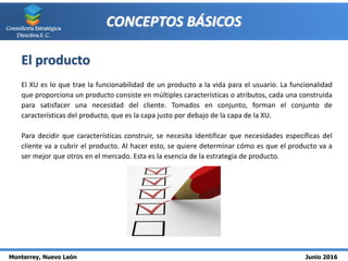 Monterrey, Nuevo León Junio 2016
Consultoría Estratégica
Directiva S. C.
CONCEPTOS BÁSICOS
El producto
El XU es lo que trae la funcionabilidad de un producto a la vida para el usuario. La funcionalidad
que proporciona un producto consiste en múltiples características o atributos, cada una construida
para satisfacer una necesidad del cliente. Tomados en conjunto, forman el conjunto de
características del producto, que es la capa justo por debajo de la capa de la XU.
Para decidir que características construir, se necesita identificar que necesidades específicas del
cliente va a cubrir el producto. Al hacer esto, se quiere determinar cómo es que el producto va a
ser mejor que otros en el mercado. Esta es la esencia de la estrategia de producto.
 