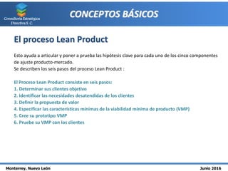 Monterrey, Nuevo León Junio 2016
Consultoría Estratégica
Directiva S. C.
CONCEPTOS BÁSICOS
El proceso Lean Product
Esto ayuda a articular y poner a prueba las hipótesis clave para cada uno de los cinco componentes
de ajuste producto-mercado.
Se describen los seis pasos del proceso Lean Product :
El Proceso Lean Product consiste en seis pasos:
1. Determinar sus clientes objetivo
2. Identificar las necesidades desatendidas de los clientes
3. Definir la propuesta de valor
4. Especificar las características mínimas de la viabilidad mínima de producto (VMP)
5. Cree su prototipo VMP
6. Pruebe su VMP con los clientes
 