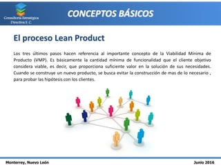 Monterrey, Nuevo León Junio 2016
Consultoría Estratégica
Directiva S. C.
CONCEPTOS BÁSICOS
El proceso Lean Product
Los tres últimos pasos hacen referencia al importante concepto de la Viabilidad Mínima de
Producto (VMP). Es básicamente la cantidad mínima de funcionalidad que el cliente objetivo
considera viable, es decir, que proporciona suficiente valor en la solución de sus necesidades.
Cuando se construye un nuevo producto, se busca evitar la construcción de mas de lo necesario ,
para probar las hipótesis con los clientes.
 