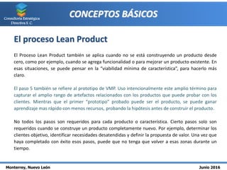 Monterrey, Nuevo León Junio 2016
Consultoría Estratégica
Directiva S. C.
CONCEPTOS BÁSICOS
El proceso Lean Product
El Proceso Lean Product también se aplica cuando no se está construyendo un producto desde
cero, como por ejemplo, cuando se agrega funcionalidad o para mejorar un producto existente. En
esas situaciones, se puede pensar en la “viabilidad mínima de característica”, para hacerlo más
claro.
El paso 5 también se refiere al prototipo de VMP. Uso intencionalmente este amplio término para
capturar el amplio rango de artefactos relacionados con los productos que puede probar con los
clientes. Mientras que el primer “prototipo” probado puede ser el producto, se puede ganar
aprendizaje mas rápido con menos recursos, probando la hipótesis antes de construir el producto.
No todos los pasos son requeridos para cada producto o característica. Cierto pasos solo son
requeridos cuando se construye un producto completamente nuevo. Por ejemplo, determinar los
clientes objetivo, identificar necesidades desatendidas y definir la propuesta de valor. Una vez que
haya completado con éxito esos pasos, puede que no tenga que volver a esas zonas durante un
tiempo.
 