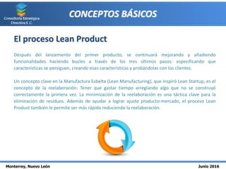 Monterrey, Nuevo León Junio 2016
Consultoría Estratégica
Directiva S. C.
CONCEPTOS BÁSICOS
El proceso Lean Product
Después del lanzamiento del primer producto, se continuará mejorando y añadiendo
funcionalidades haciendo bucles a través de los tres últimos pasos: especificando que
características se persiguen, creando esas características y probándolas con los clientes.
Un concepto clave en la Manufactura Esbelta (Lean Manufacturing), que inspiró Lean Startup, es el
concepto de la reelaboración: Tener que gastar tiempo arreglando algo que no se construyó
correctamente la primera vez. La minimización de la reelaboración es una táctica clave para la
eliminación de residuos. Además de ayudar a lograr ajuste producto-mercado, el proceso Lean
Product también le permite ser más rápido reduciendo la reelaboración.
 