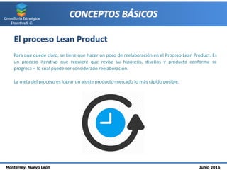 Monterrey, Nuevo León Junio 2016
Consultoría Estratégica
Directiva S. C.
CONCEPTOS BÁSICOS
El proceso Lean Product
Para que quede claro, se tiene que hacer un poco de reelaboración en el Proceso Lean Product. Es
un proceso iterativo que requiere que revise su hipótesis, diseños y producto conforme se
progresa – lo cual puede ser considerado reelaboración.
La meta del proceso es lograr un ajuste producto-mercado lo más rápido posible.
 
