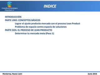 Monterrey, Nuevo León Junio 2016
Consultoría Estratégica
Directiva S. C.
INDICE
INTRODUCCIÓN
PARTE UNO: CONCEPTOS BÁSICOS
Lograr el ajuste producto-mercado con el proceso Lean Product
Problema de espacio contra espacio de soluciones
PARTE DOS: EL PROCESO DE LEAN PRODUCTO
Determinar tu mercado meta (Paso 1)
 