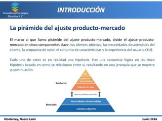 Monterrey, Nuevo León Junio 2016
Consultoría Estratégica
Directiva S. C.
INTRODUCCIÓN
La pirámide del ajuste producto-mercado
El marco al que llamo pirámide del ajuste producto-mercado, divide el ajuste producto-
mercado en cinco componentes clave: los clientes objetivo, las necesidades desatendidas del
cliente, la propuesta de valor, el conjunto de características y la experiencia del usuario (XU).
Cada uno de estos es en realidad una hipótesis. Hay una secuencia lógica en las cinco
hipótesis basada en como se relacionan entre sí, resultando en una jerarquía que se muestra
a continuación.
 