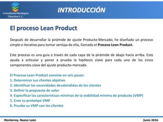 Monterrey, Nuevo León Junio 2016
Consultoría Estratégica
Directiva S. C.
INTRODUCCIÓN
El proceso Lean Product
Después de desarrollar la pirámide de ajuste Producto-Mercado, he diseñado un proceso
simple e iterativo para tomar ventaja de ella, llamado el Proceso Lean Product.
Este proceso es una guía a través de cada capa de la pirámide de abajo hacia arriba. Esto
ayuda a articular y poner a prueba la hipótesis clave para cada uno de los cinco
componentes clave del ajuste producto-mercado.
El Proceso Lean Product consiste en seis pasos:
1. Determinar sus clientes objetivo
2. Identificar las necesidades desatendidas de los clientes
3. Definir la propuesta de valor
4. Especificar las características mínimas de la viabilidad mínima de producto (VMP)
5. Cree su prototipo VMP
6. Pruebe su VMP con los clientes
 