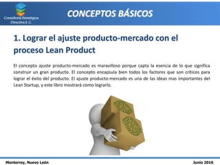 Monterrey, Nuevo León Junio 2016
Consultoría Estratégica
Directiva S. C.
CONCEPTOS BÁSICOS
1. Lograr el ajuste producto-mercado con el
proceso Lean Product
El concepto ajuste producto-mercado es maravilloso porque capta la esencia de lo que significa
construir un gran producto. El concepto encapsula bien todos los factores que son críticos para
lograr el éxito del producto. El ajuste producto-mercado es una de las ideas mas importantes del
Lean Startup, y este libro mostrará como lograrlo.
 