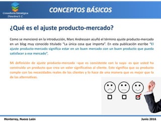 Monterrey, Nuevo León Junio 2016
Consultoría Estratégica
Directiva S. C.
CONCEPTOS BÁSICOS
¿Qué es el ajuste producto-mercado?
Como se mencionó en la introducción, Marc Andressen acuñó el término ajuste producto-mercado
en un blog muy conocido titulado “La única cosa que importa”. En esta publicación escribe “El
ajuste producto-mercado significa estar en un buen mercado con un buen producto que pueda
satisfacer a ese mercado”.
Mi definición de ajuste producto-mercado –que es consistente con la suya- es que usted ha
construido un producto que crea un valor significativo al cliente. Esto significa que su producto
cumple con las necesidades reales de los clientes y lo hace de una manera que es mejor que la
de las alternativas.
 