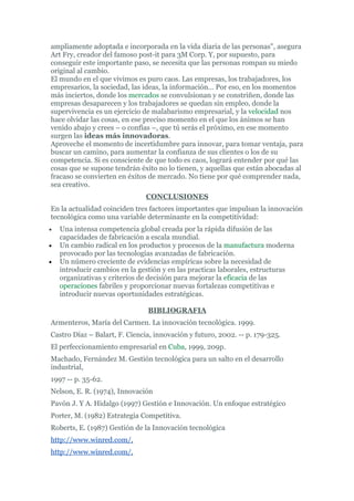 ampliamente adoptada e incorporada en la vida diaria de las personas", asegura
Art Fry, creador del famoso post-it para 3M Corp. Y, por supuesto, para
conseguir este importante paso, se necesita que las personas rompan su miedo
original al cambio.
El mundo en el que vivimos es puro caos. Las empresas, los trabajadores, los
empresarios, la sociedad, las ideas, la información… Por eso, en los momentos
más inciertos, donde los mercados se convulsionan y se constriñen, donde las
empresas desaparecen y los trabajadores se quedan sin empleo, donde la
supervivencia es un ejercicio de malabarismo empresarial, y la velocidad nos
hace olvidar las cosas, en ese preciso momento en el que los ánimos se han
venido abajo y crees – o confías –, que tú serás el próximo, en ese momento
surgen las ideas más innovadoras.
Aproveche el momento de incertidumbre para innovar, para tomar ventaja, para
buscar un camino, para aumentar la confianza de sus clientes o los de su
competencia. Si es consciente de que todo es caos, logrará entender por qué las
cosas que se supone tendrán éxito no lo tienen, y aquellas que están abocadas al
fracaso se convierten en éxitos de mercado. No tiene por qué comprender nada,
sea creativo.
                               CONCLUSIONES
En la actualidad coinciden tres factores importantes que impulsan la innovación
tecnológica como una variable determinante en la competitividad:
•   Una intensa competencia global creada por la rápida difusión de las
    capacidades de fabricación a escala mundial.
•   Un cambio radical en los productos y procesos de la manufactura moderna
    provocado por las tecnologías avanzadas de fabricación.
•   Un número creciente de evidencias empíricas sobre la necesidad de
    introducir cambios en la gestión y en las practicas laborales, estructuras
    organizativas y criterios de decisión para mejorar la eficacia de las
    operaciones fabriles y proporcionar nuevas fortalezas competitivas e
    introducir nuevas oportunidades estratégicas.

                               BIBLIOGRAFIA
Armenteros, María del Carmen. La innovación tecnológica. 1999.
Castro Díaz – Balart, F. Ciencia, innovación y futuro, 2002. -- p. 179-325.
El perfeccionamiento empresarial en Cuba, 1999, 209p.
Machado, Fernández M. Gestión tecnológica para un salto en el desarrollo
industrial,
1997 -- p. 35-62.
Nelson, E. R. (1974), Innovación
Pavón J. Y A. Hidalgo (1997) Gestión e Innovación. Un enfoque estratégico
Porter, M. (1982) Estrategia Competitiva.
Roberts, E. (1987) Gestión de la Innovación tecnológica
http://www.winred.com/,
http://www.winred.com/,
 