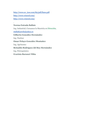 http://www.ee_iese.com/89/pdf/llano.pdf
http://www.winred.com/
http://www.winred.com/


Norma Estrada Ballate
Ing. Industrial, Cursamos la Maestría en Dirección,
etallab[arroba]yahoo.es
Gilberto González Hernández
Ing. Nuclear
Omar Pelayo González Montañez
Ing. Agrónomo
Reinaldo Rodríguez del Rey Hernández
Ing. Petroquimico
Evarista Burunet Tilita
 