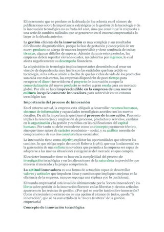 El incremento que se produce en la década de los ochenta en el número de
publicaciones sobre la importancia estratégica de la gestión de la tecnología y de
la innovación tecnológica no es fruto del azar, sino que constituye la respuesta a
una serie de cambios radicales que se generaron en el entorno empresarial a lo
largo de la década anterior.
La gestión eficiente de la innovación es muy compleja y sus resultados
difícilmente diagnosticables, porque la fase de gestación y concepción de un
nuevo producto se alarga de manera imprevisible y viene sembrada de trabas
técnicas, algunas difíciles de superar. Además durante estos periodos, las
empresas deben soportar elevados costes, no cubiertos por ingresos, lo cual
afecta negativamente su desempeño financiero.
La adquisición de tecnología implica importantes desembolsos al crear un
vinculo de dependencia muy fuerte con las entidades que han cedido su
tecnología, si ha esto se añade el hecho de que los ciclos de vida de los productos
son cada vez más cortos, las empresas dispondrán de poco tiempo para
recuperar el dinero invertido en el proyecto de innovación aunque la
comercialización del nuevo producto se realice a gran escala para un mercado
global. Por ello se hace imprescindible en la empresa de una nueva
cultura inequívocamente innovadora para sobrevivir en un entorno
tecnológico tan
Importancia del proceso de innovación
En el entorno actual, la empresa esta obligada a desarrollar recursos humanos,
sistemas de información y capacidades tecnológicas acordes con los nuevos
desafíos. De ahí la importancia que tiene el proceso de innovación. Pues esto
implica la renovación y ampliación de procesos, productos y servicios, cambios
en la organización y la gestión y cambios en las calificaciones del capital
humano. Por tanto no debe entenderse como un concepto puramente técnico,
sino que tiene raíces de carácter económico – social, y su análisis necesita de
comprensión y de sus dos características esenciales:
La innovación tiene como objetivo explotar las oportunidades que ofrecen los
cambios, lo que obliga según demostró Roberts (1987), que sea fundamental en
la generación de una cultura innovadora que permita a la empresa ser capaz de
adaptarse a las nuevas situaciones y exigencias del mercado en que compite.
El carácter innovador tiene su base en la complejidad del proceso de
investigación tecnológica y en las alteraciones de la naturaleza imprevisible que
mueven el mercado y la propia competencia.
La actitud innovadora es una forma de actuación capaz de desarrollar
valores y actitudes que impulsen ideas y cambios que impliquen mejoras en la
eficiencia de la empresa, aunque suponga una ruptura con lo tradicional.
El mundo empresarial está invadido últimamente por la 'locura innovadora'; los
libros sobre gestión de la innovación florecen en las librerías y cientos artículos
aparecen en las revistas de gestión. ¿Por qué se escribe tanto sobre innovación?
Como el crecimiento externo no es una opción al alcance de todos, queda "la
innovación", que se ha convertido en la "nueva frontera" de la gestión
empresarial
Concepto de innovación tecnológica
 