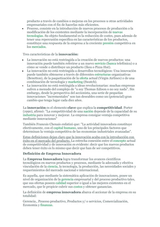 producto a través de cambios o mejoras en los procesos u otras actividades
    empresariales con el fin de hacerlas más eficientes.
•   Proceso, consiste en la introducción de nuevos procesos de producción o la
    modificación de los existentes mediante la incorporación de nuevas
    tecnologías. Su objeto fundamental es la reducción de costes, pues además de
    tener una repercusión especifica en las características de los productos,
    constituye una respuesta de la empresa a la creciente presión competitiva en
    los mercados.

Tres características de la innovación:
•   La innovación no está restringida a la creación de nuevos productos: una
    innovación puede también referirse a un nuevo servicio (banca telefónica) o a
    cómo se vende o distribuye un producto (Ikea o Pizza Hut).
•   La innovación no está restringida a desarrollos tecnológicos: Una innovación
    puede también obtenerse a través de diferentes estructuras organizativas
    (Benetton), de la paquetización de la oferta actual (Virgin Airlines) o de una
    combinación de tecnología y marketing (Swatch).
•   La innovación no está restringida a ideas revolucionarias: muchas empresas
    sufren a menudo del complejo de "o soy Thomas Edison o no soy nada". Sin
    embargo, desde la perspectiva del accionista, una serie de pequeñas
    innovaciones "incrementales" son tan deseables como un (potencial) gran
    cambio que tenga lugar cada diez años.

La innovación es el elemento clave que explica la competitividad. Porter
(1990), afirmó: "La competitividad de una nación depende de la capacidad de su
industria para innovar y mejorar. La empresa consigue ventaja competitiva
mediante innovaciones"
También Francois Chenais enfatizó que: "La actividad innovadora constituye
efectivamente, con el capital humano, uno de los principales factores que
determinan la ventaja competitiva de las economías industriales avanzadas".
Estas definiciones dejan claro que la innovación acaba con la introducción con
éxito en el mercado del producto. La estrecha conexión entre el concepto actual
de competitividad y de innovación es evidente: decir que los nuevos productos
deben tener éxito es lo mismo que decir que han de ser competitivos.
Definición de Empresa Innovadora
La Empresa Innovadora logra transformar los avances científicos
tecnológicos en nuevos productos y procesos, mediante la adecuada y efectiva
vinculación de la ciencia, la tecnología, la producción, las necesidades sociales y
requerimientos del mercado nacional e internacional.
Es aquella, que mediante la sistemática aplicación de innovaciones, posee un
nivel de organización de la gerencia empresarial y del proceso productivo tales,
que sus ofertas poseen calidad superior o igual a las mejores existentes en el
mercado, que le propicie cubrir sus costos y obtener ganancias.
La definición de empresa innovadora abarca el accionar de la empresa en su
totalidad:
Gerencia., Proceso productivo, Productos y/ o servicios, Comercialización,
Economía y finanzas.
 