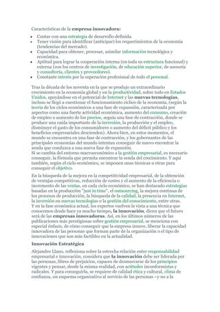 Características de la empresa innovadora:
•   Contar con una estrategia de desarrollo definida.
•   Tener visión para identificar (anticipar) los requerimientos de la economía
    (tendencias del mercado).
•   Capacidad para obtener, procesar, asimilar información tecnológica y
    económica.
•   Aptitud para lograr la cooperación interna (en toda su estructura funcional) y
    externa (con los centros de investigación, de educación superior, de asesoría
    y consultoría, clientes y proveedores).
•   Constante interés por la superación profesional de todo el personal.

Tras la década de los noventa en la que se produjo un extraordinario
crecimiento en la economía global y en la productividad, sobre todo en Estados
Unidos, apoyándose en el potencial de Internet y las nuevas tecnologías,
incluso se llegó a cuestionar el funcionamiento cíclico de la economía, (según la
teoría de los ciclos económicos a una fase de expansión, caracterizada por
aspectos como una fuerte actividad económica, aumento del consumo, creación
de empleo o aumento de los precios, seguía una fase de contracción, donde se
produce una caída importante de la inversión, la producción y el empleo,
disminuye el gasto de los consumidores o aumento del déficit público y los
beneficios empresariales descienden). Ahora bien, en estos momentos, el
mundo se encuentra en una fase de contracción, y los gobernantes de las
principales economías del mundo intentan conseguir de nuevo encontrar la
senda que conduzca a una nueva fase de expansión.
Si se cambia del entorno macroeconómico a la gestión empresarial, es necesario
conseguir, la fórmula que permita encontrar la senda del crecimiento. Y aquí
también, según el ciclo económico, se imponen unas técnicas u otras para
conseguir el objetivo.
En la búsqueda de la mejora en la competitividad empresarial, de la obtención
de ventajas competitivas, reducción de costes y el aumento de la eficiencia o
incremento de las ventas, en cada ciclo económico, se han destacado estrategias
basadas en la producción "just in time", el outsourcing, la mejora continua de
los procesos de producción, la búsqueda de la calidad, la presencia en Internet,
la inversión en nuevas tecnologías o la gestión del conocimiento, entre otras.
Y en la fase económica actual, los expertos vuelven la vista a una técnica que
conocemos desde hace ya mucho tiempo, la innovación, dicen que el futuro
será de las empresas innovadoras. Así, en los últimos números de las
publicaciones más prestigiosas sobre gestión empresarial, se menciona con
especial énfasis, de cómo conseguir que la empresa innove, liberar la capacidad
innovadora de las personas que forman parte de la organización o el tipo de
innovaciones que son más factibles en la actualidad.
Innovación Estratégica
Alejandro Llano, reflexiona sobre la estrecha relación entre responsabilidad
empresarial e innovación, considera que la innovación debe ser liderada por
las personas, libres de prejuicios, capaces de desmarcarse de los principios
vigentes y pensar, desde la misma realidad, con actitudes inconformistas y
radicales. Y para conseguirla, se requiere de calidad ética y cultural, clima de
confianza, un esquema organizativo al servicio de las personas –y no a la
 