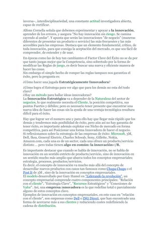 inversa–, interdisciplinariedad, una constante actitud investigadora abierta,
capaz de rectificar.
Alfons Cornella señala que debemos experimentar y apoyar a la innovación,
aprender de los errores, y asegura "No hay innovación sin riesgo. Se camina
cayendo al andar". Y apunta que serán las innovaciones "de negocio" (maneras
diferentes de presentar un producto o servicio) las más frecuentes y las más
accesibles para las empresas. Destaca que un elemento fundamental, crítico, de
toda innovación, para que consiga la aceptación del mercado, es que sea fácil de
comprender, de entender y de usar.
En épocas como las de hoy tan cambiantes el Factor Clave del Éxito no se da por
que tanto juegas mejor que la Competencia, sino sobretodo por la forma de
modificar las Reglas de juego, es decir buscar una nueva y eficiente manera de
hacer las cosas.
Sin embargo el simple hecho de romper las reglas tampoco nos garantiza el
éxito, pero la pregunta es:
¿Cómo hacer una jugada Estratégicamente Innovadora?
¿Cómo logra el Estratega para ver algo que para los demás no esta del todo
claro?
¿Hay un método para hallar ideas innovadoras?
La Innovación Estratégica va a depender de la Naturaleza del sector de
negocios, lo que realmente necesita el Cliente, la posición competitiva, sus
puntos Fuertes y débiles; pero es necesario tener presente que encontrar una
nueva idea de hacer las cosas sin la ayuda de una ventaja tecnológica resultara
difícil para el éxito.
Hay que lograr ser el numero uno y para ello hay que llegar más rápido que los
demás y tendremos más posibilidad de éxito, pero aún así no hay garantía de
tener éxito, es importante además explotar ese Nicho de mercado en forma
competitiva, para así Posicionar una forma Innovadora de hacer el negocio.
Si reflexionamos sobre la estrategia de las empresas de éxito: Microsoft, 3M,
Dell, Ikea, General Electric, Charles Schwab, Sony, Gillette, Nokia,
Amazon.com, cada una es de un sector, cada una ofrece un producto/servicio
distinto … pero todas tienen algo en común: la innovación</B.
Es importante destacar que cuando se habla de innovación, no se habla de
innovación en un sentido estricto de producto/servicio, sino de innovación en
un sentido mucho más amplio que abarca todos los conceptos empresariales:
estrategia, procesos, productos/servicios.
Es decir, el concepto de innovación va mucho más allá del concepto de
desarrollar nuevos productos con casos tan famosos como Chupa Chups o el
Post It de 3M , sino de la innovación en conceptos empresariales.
El modelo desarrollado por Gary Hamel en "Liderando la revolución", un
concepto empresarial comprende cuatro componentes principales: "Relación
con el cliente", "Estrategia Clave", "Recursos Estratégicos" y "Conexiones de
Valor". Así, una empresa innovadora es la que redefine total o parcialmente
alguno de estos conceptos clave.
Ejemplos de innovación en conceptos empresariales, en este caso en "relación
con el cliente", son empresas como Dell o ING Direct, que han encontrado una
forma de acercarse más a sus clientes y reduciendo costes redefiniendo la
cadena de distribución.
 