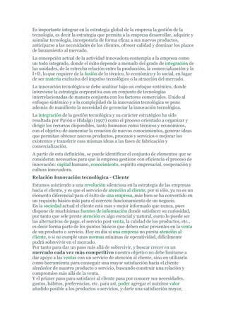 Es importante integrar en la estrategia global de la empresa la gestión de la
tecnología, es decir la estrategia que permita a la empresa desarrollar, adquirir y
asimilar tecnología, incorporarla de forma eficaz a sus nuevos productos,
anticiparse a las necesidades de los clientes, ofrecer calidad y dominar los plazos
de lanzamiento al mercado.
La concepción actual de la actividad innovadora contempla a la empresa como
un todo integrado, donde el éxito depende a menudo del grado de integración de
las unidades, de la estrecha relación entre la producción, la comercialización y la
I+D, lo que requiere de la fusión de lo técnico, lo económico y lo social, en lugar
de ser materia exclusiva del impulso tecnológico o la atracción del mercado.
La innovación tecnológica se debe analizar bajo un enfoque sistémico, donde
interviene la estrategia corporativa con un conjunto de tecnologías
interrelacionadas de manera conjunta con los factores comerciales. Unido al
enfoque sistémico y a la complejidad de la innovación tecnológica se pone
además de manifiesto la necesidad de gerenciar la innovación tecnológica.
La integración de la gestión tecnológica y su carácter estratégico ha sido
resaltada por Pavón e Hidalgo (1997) como el proceso orientado a organizar y
dirigir los recursos disponibles, tanto humanos como técnicos y económicos,
con el objetivo de aumentar la creación de nuevos conocimientos, generar ideas
que permitan obtener nuevos productos, procesos y servicios o mejorar los
existentes y transferir esas mismas ideas a las fases de fabricación y
comercialización.
A partir de esta definición, se puede identificar el conjunto de elementos que se
consideran necesarios para que la empresa gestione con eficiencia el proceso de
innovación: capital humano, conocimiento, espíritu empresarial, cooperación y
cultura innovadora.
Relación Innovación tecnológica - Cliente
Estamos asistiendo a una revolución silenciosa en la estrategia de las empresas
hacia el cliente, y es que el servicio de atención al cliente, por si sólo, ya no es un
elemento diferencial para el éxito de una empresa, más bien se ha convertido en
un requisito básico más para el correcto funcionamiento de un negocio.
En la sociedad actual el cliente está mas y mejor informado que nunca, pues
dispone de muchísimas fuentes de información donde satisfacer su curiosidad,
por tanto que sele preste atención es algo esencial y natural, como lo puede ser
las alternativas de pago, el servicio post venta, la calidad de los productos, etc.,
es decir forma parte de los puntos básicos que deben estar presentes en la venta
de un producto o servicio. Hoy en día si una empresa no presta atención al
cliente, o si no cumple unas normas mínimas de operatividad, difícilmente
podrá sobrevivir en el mercado.
Por tanto para dar un paso más allá de sobrevivir, y buscar crecer en un
mercado cada vez más competitivo nuestro objetivo no debe limitarse a
dar apoyo a las ventas con un servicio de atención al cliente, sino en utilizarlo
como herramienta para conseguir una mayor satisfacción hacía el cliente
alrededor de nuestro producto o servicio, buscando construir una relación y
compromiso más allá de la venta.
Y el primer paso para satisfacer al cliente pasa por conocer sus necesidades,
gustos, hábitos, preferencias, etc. para así, poder agregar el máximo valor
añadido posible a los productos o servicios, y darle una satisfacción mayor,
 