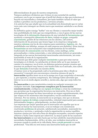 diferenciándonos de paso de nuestra competencia.
Tampoco podemos olvidarnos que vivimos en una sociedad de cambios
continuos, con lo que se supone que el perfil del cliente es algo que evoluciona al
hacerlo sus necesidades y costumbres, por tanto también variará el valor que
reciben o perciben con los productos y. servicios actuales.
A lo anterior hay que añadir que en la actualidad está demostrado que es varias
veces más caro conseguir un cliente nuevo que mantener satisfecho a un cliente
actual.
En definitiva quien consiga "hablar" con sus clientes y conocerlos mejor tendrá
mas posibilidades de éxito que sus competidores, y con el apoyo de las nuevas
tecnologías de la información disponemos de una variedad de herramientas que
ayudaran a conseguirlo (almacenes de datos, trabajo en grupo, compartir
conocimiento, gestión de las relaciones con los clientes, call centers,
información de los procesos que tienen lugar en la empresa o integrando
nuestros sistemas con los de otra empresa para suministros, logística, etc., las
posibilidades son infinitas, aunque en cada empresa son distintas). Estas nuevas
herramientas no son excluyentes sino complementarias de los métodos
tradicionales de comunicación con los clientes, como mailings, cartas
personalizadas o visitas comerciales, y esta información deberá ser generada e
integrada en las nuevas herramientas mencionadas anteriormente, así como
transmitida al resto de la organización.
El elemento que debe guiar cualquier movimiento o paso por estas nuevas
tecnologías es el cliente. La satisfacción al cliente debe ser lo que marque el
camino a la empresa y no al revés, no debemos guiarnos porque creamos que
tenemos un producto muy bueno y este tendrá éxito en el mercado, sino cubrir
lo que demanda el mercado con nuestra oferta.
¿Cuántas veces se ha preguntado cuál es la próxima gran idea y dónde se
encuentra? A menudo nos convencemos a nosotros mismos de que la
innovación significa tener un as en la manga con el que sorprender al mercado
y, por supuesto, a nuestra competencia. Sin embargo habrá advertido que
innovar no es en modo alguno sencillo y, menos aún, algo que surja todos los
días.
La innovación es una característica común en cualquier economía y en
cualquier mercado. Las empresas compiten por la innovación
constantemente, configuran sus equipos de trabajo y crean las condiciones
que permitan que la organización favorezca esa innovación. Pero no es fácil,
principalmente porque las ideas innovadoras no surgen espontáneamente, sino
que surgen en los momentos más inesperados y en las condiciones más
extremas. Por eso mismo, la innovación no se persigue, sino que se alcanza.
Requiere equipos de trabajo comprometidos, voluntad empresarial para asumir
determinados riesgos y, principalmente, un duro trabajo.
Las empresas que mejor apuestan por la innovación son aquellas que no se
centran en buscar las innovaciones, si no en trabajar con consistencia
resolviendo problemas de presente, satisfaciendo necesidades, mejorando los
productos y servicios, y poniendo a toda la organización en mutuo equilibro
mientras camina por una selva llena de abruptos escarpados, enormes especies
arbóreas y lucha como especie por sobrevivir. La mayor parte de las ocasiones
las innovaciones no son tales hasta que no han satisfecho mayoritariamente
necesidades fundamentales. Al fin y al cabo, una verdadera innovación se
reconoce cuando te ayuda en tu vida diaria, bien a escala personal o a escala
profesional. "Una idea no será nunca una innovación hasta que no esté
 