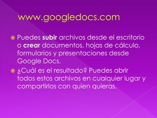 www.googledocs.comPuedes subir archivos desde el escritorio o crear documentos, hojas de cálculo, formularios y presentaciones desde Google Docs.¿Cuál es el resultado? Puedes abrir todos estos archivos en cualquier lugar y compartirlos con quien quieras.