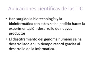 Aplicaciones científicas de las TIC 
• Han surgido la biotecnología y la 
bioinformática con estas se ha podido hacer la 
experimentación-desarrollo de nuevos 
productos 
• El desciframiento del genoma humano se ha 
desarrollado en un tiempo record gracias al 
desarrollo de la informatica. 
 
