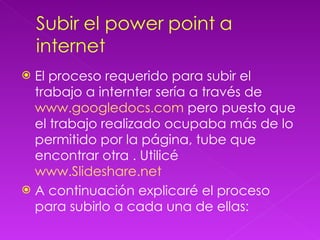 El proceso requerido para subir el trabajo a internter sería a través de  www.googledocs.com  pero puesto que el trabajo realizado ocupaba más de lo permitido por la página, tube que encontrar otra . Utilicé  www.Slideshare.net A continuación explicaré el proceso para subirlo a cada una de ellas: 