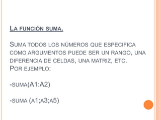 LA FUNCIÓN SUMA.
SUMA TODOS LOS NÚMEROS QUE ESPECIFICA
COMO ARGUMENTOS PUEDE SER UN RANGO, UNA
DIFERENCIA DE CELDAS, UNA MATRIZ, ETC.
POR EJEMPLO:
-SUMA(A1:A2)
-SUMA (A1;A3;A5)
 