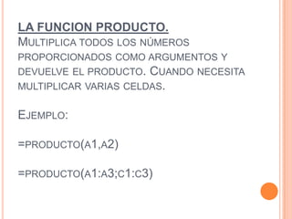 LA FUNCION PRODUCTO.
MULTIPLICA TODOS LOS NÚMEROS
PROPORCIONADOS COMO ARGUMENTOS Y
DEVUELVE EL PRODUCTO. CUANDO NECESITA
MULTIPLICAR VARIAS CELDAS.
EJEMPLO:
=PRODUCTO(A1,A2)
=PRODUCTO(A1:A3;C1:C3)
 