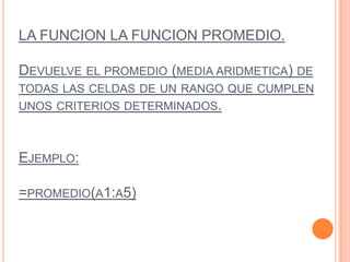 LA FUNCION LA FUNCION PROMEDIO.
DEVUELVE EL PROMEDIO (MEDIA ARIDMETICA) DE
TODAS LAS CELDAS DE UN RANGO QUE CUMPLEN
UNOS CRITERIOS DETERMINADOS.
EJEMPLO:
=PROMEDIO(A1:A5)
 