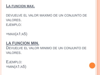 LA FUNCION MAX.
DEVUELVE EL VALOR MAXIMO DE UN CONJUNTO DE
VALORES.
EJEMPLO:
=MAX(A1:A5)
LA FUNCION MIN.
DEVUELVE EL VALOR MINIMO DE UN CONJUNTO DE
VALORES.
EJEMPLO:
=MIN(A1:A5)
 