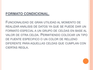 FORMATO CONDICIONAL.
FUNCIONALIDAD DE GRAN UTILIDAD AL MOMENTO DE
REALIZAR ANÁLISIS DE DATOS YA QUE SE PUEDE DAR UN
FORMATO ESPECIAL A UN GRUPO DE CELDAS EN BASE AL
VALOR DE OTRA CELDA. PERMITIENDO COLOCAR UN TIPO
DE FUENTE ESPECIFICO O UN COLOR DE RELLENO
DIFERENTE PARA AQUELLAS CELDAS QUE CUMPLAN CON
CIERTAS REGLA.
 