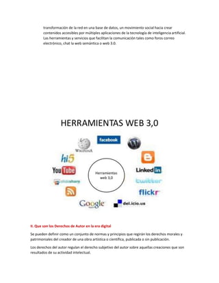 transformación de la red en una base de datos, un movimiento social hacia crear
contenidos accesibles por múltiples aplicaciones de la tecnología de inteligencia artificial.
Las herramientas y servicios que facilitan la comunicación tales como foros correo
electrónico, chat la web semántica o web 3.0.
II. Que son los Derechos de Autor en la era digital
Se pueden definir como un conjunto de normas y principios que regirán los derechos morales y
patrimoniales del creador de una obra artística o científica, publicada o sin publicación.
Los derechos del autor regulan el derecho subjetivo del autor sobre aquellas creaciones que son
resultados de su actividad intelectual.
 