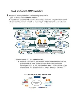 FACE DE CONTEXTUALIZACION
1.Realice una investigación de cada uno de los siguientes temas.
¿Qué ES LA WEB 2?0 Y SUS HERRAMIENTAS?
 web 2.0 es lo que comprende aquellos sitios web que facilitan el compartir información la
interoperabilidad, el diseño centrado en el usuario y la colaboración en la world wide web.
¿Qué ES LA WEB 3,0 Y SUS HERRAMIENTAS?
 se vincula a los servicios que permiten compartir datos e interactúan con
gran facilidad. Las redes sociales y las plataformas de colaboración
constituyen la base de esta evolución de INTERNET La idea de web 3.0, en
este contexto, está relacionada a lo se conoce como WEB semántica.
 