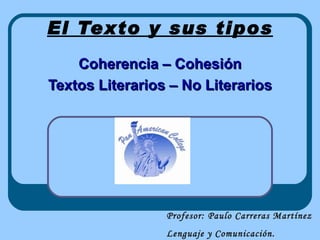 El Texto y sus tipos
    Coherencia – Cohesión
Textos Literarios – No Literarios




                 Profesor: Paulo Carreras Martínez
                 Lenguaje y Comunicación.
 