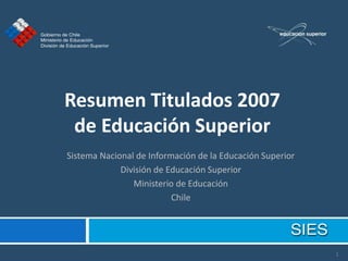 Resumen Titulados 2007
 de Educación Superior
Sistema Nacional de Información de la Educación Superior
             División de Educación Superior
                Ministerio de Educación
                          Chile




                                                           1
 