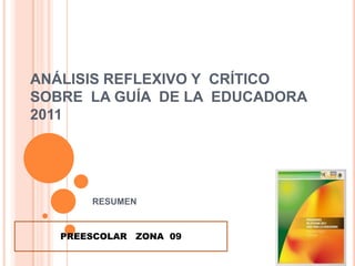 ANÁLISIS REFLEXIVO Y CRÍTICO
SOBRE LA GUÍA DE LA EDUCADORA
2011




       RESUMEN


   PREESCOLAR ZONA 09
 