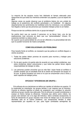 La mayoría de los equipos nunca han dedicado el tiempo adecuado para
asegurarse de que todos los miembros entienden sus papeles y que se espera de
ellos.
Algunas veces se puede observar que el problema básico de una unidad de
trabajo es el predominio del conflicto perturbador y la hostilidad. En algunos
departamentos los sentimientos de hostilidad entre los individuos y os camarillas
han llegado a tanto que las personas que necesitan trabajar juntas no se hablan.

Porque se dan los conflictos dentro de un grupo de trabajo?

Se podría decir que es cuando 2 personas no se llevan bien, una de las
explicaciones mas comunes es decir que sus “personalidades” chocan. En
ocasiones también su status social
Se supone que la personalidad de uno es tan diferente a la personalidad del otro
que no pueden funcionar de maera compatible.


                    COMO SOLUCIONAR LOS PROBLEMAS

Para hacerle frente al conflicto, es necesario que las partes en conflicto lleguen a
ciertos acuerdos:

1. Todas las partes deben ponerse de acuerdo para reunirse y trabajar para
   solucionar problemas.

2. Es de gran ayuda si la gente esta de acuerdo en que existen problemas, que
   estos problemas deben solucionarse y que todas las partes tienen alguna
   responsabilidad de trabajar en ellos.

3. Las personas pueden encontrar que es más fácil hacer frente al conflicto si
   pueden aceptar que el resultado final de la sesión de formación de equipo no
   es que la gente simpatice con otros si no que se comprendan unos a otros y
   sean capaces de trabajar juntos.


                    EFICACIA Y EFICIENCIAS (DE GRUPO)---


   Si la eficacia de sus decisiones se define por rapidez el individuo es superior. Si
la creatividad es importante, los grupos tienden a ser mejores que el individuo.
Cuando la eficacia significa el grado de aceptación que consigue la solución
definitiva el grupo resulta mas adecuada. Pero la eficacia no puede considerarse si
evaluar al mismo tiempo la eficiencia. Tomando esa ultima como criterio, los
grupos casi siempre van a la zaga del individuo. Salvo contadas excepciones, la
toma de decisiones en grupo requiere mas horas de trabajo que si una persona
abordase sola en el mismo problema. Las excepciones tienden a estar
representadas por aquellos en que, para lograr cantidades semejantes de
 