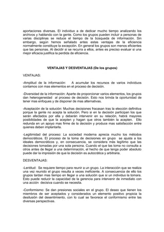 aportaciones diversas. El individuo a de dedicar mucho tiempo analizando los
archivos y hablando con la gente. Como los grupos pueden incluir a personas de
varias disciplinas se reduce el tiempo de la búsqueda de información. Sin
embargo, según hemos señalado antes estas ventajas de la eficiencia
normalmente constituye la excepción. En general los grupos son menos eficientes
que las personas. Al decidir si se recurra a ellos, antes es preciso evaluar si una
mejor eficacia justifica la perdida de eficiencia.



                VENTAJAS Y DESVENTAJAS (De los grupos)

VENTAJAS:

-Amplitud de la información:  A acumular los recursos de varios individuos
contamos con mas elementos en el proceso de decisión.

-Diversidad de la información: Aparte de proporcionar varios elementos, los grupos
dan heterogeneidad al proceso de decisión. Esto nos brinda la oportunidad de
tener mas enfoques y de disponer de mas alternativas.

-Aceptación de la solución: Muchas decisiones fracasan tras la elección definitiva
porque la gente no acepta la solución. Pero si en la decisión participan los que
serán afectados por ella y deberán intervenir en su relación, habrá mayores
posibilidades de que la acepten y hagan que otros también la acepten. Ello
redunda en un apoyo mas firme de la decisión y produce mas satisfacción entre
quienes deben implantarla.

-Legitimidad del proceso: La sociedad moderna aprecia mucho los métodos
democráticos. El proceso de la toma de decisiones en grupo se ajusta a los
ideales democráticos y, en consecuencia, se considera más legítimo que las
decisiones tomadas por una sola persona. Cuando el que las toma no consulta a
otros antes de llegar a una determinación, el hecho de que tenga poder absoluto
puede dar la impresión de que la decisión es autocrática y arbitraria.

DESVENTAJAS:

-Lentitud: Se requiere tiempo para reunir a un grupo. La interacción que se realiza
una vez reunido el grupo resulta a veces ineficiente. A consecuencia de ello los
grupos tardan mas tiempo en llegar a una solución que si un individuo la tomara.
Esto puede reducir la capacidad de la gerencia para intervenir de inmediato con
una acción decisiva cuando se necesita.

-Conformismo: Se dan presiones sociales en el grupo. El deseo que tienen los
miembros de ser aceptados y considerados un elemento positivo propicia la
desilusión del desentimiento, con lo cual se favorece el conformismo entre las
diversas perspectivas.
 