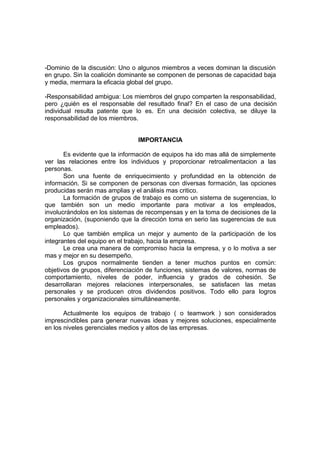 -Dominio de la discusión: Uno o algunos miembros a veces dominan la discusión
en grupo. Sin la coalición dominante se componen de personas de capacidad baja
y media, mermara la eficacia global del grupo.

-Responsabilidad ambigua: Los miembros del grupo comparten la responsabilidad,
pero ¿quién es el responsable del resultado final? En el caso de una decisión
individual resulta patente que lo es. En una decisión colectiva, se diluye la
responsabilidad de los miembros.


                                IMPORTANCIA

       Es evidente que la información de equipos ha ido mas allá de simplemente
ver las relaciones entre los individuos y proporcionar retroalimentacion a las
personas.
       Son una fuente de enriquecimiento y profundidad en la obtención de
información. Si se componen de personas con diversas formación, las opciones
producidas serán mas amplias y el análisis mas critico.
       La formación de grupos de trabajo es como un sistema de sugerencias, lo
que también son un medio importante para motivar a los empleados,
involucrándolos en los sistemas de recompensas y en la toma de decisiones de la
organización, (suponiendo que la dirección toma en serio las sugerencias de sus
empleados).
       Lo que también emplica un mejor y aumento de la participación de los
integrantes del equipo en el trabajo, hacia la empresa.
       Le crea una manera de compromiso hacia la empresa, y o lo motiva a ser
mas y mejor en su desempeño.
       Los grupos normalmente tienden a tener muchos puntos en común:
objetivos de grupos, diferenciación de funciones, sistemas de valores, normas de
comportamiento, niveles de poder, influencia y grados de cohesión. Se
desarrollaran mejores relaciones interpersonales, se satisfacen las metas
personales y se producen otros dividendos positivos. Todo ello para logros
personales y organizacionales simultáneamente.

       Actualmente los equipos de trabajo ( o teamwork ) son considerados
imprescindibles para generar nuevas ideas y mejores soluciones, especialmente
en los niveles gerenciales medios y altos de las empresas.
 