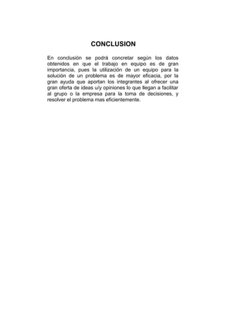 CONCLUSION
En conclusión se podrá concretar según los datos
obtenidos en que el trabajo en equipo es de gran
importancia, pues la utilización de un equipo para la
solución de un problema es de mayor eficacia, por la
gran ayuda que aportan los integrantes al ofrecer una
gran oferta de ideas u/y opiniones lo que llegan a facilitar
al grupo o la empresa para la toma de decisiones, y
resolver el problema mas eficientemente.
 