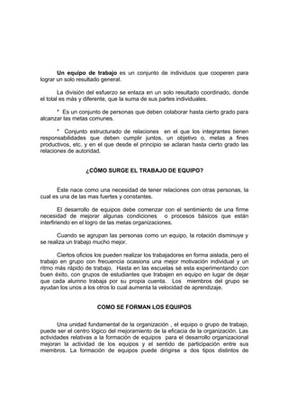 Un equipo de trabajo es un conjunto de individuos que cooperen para
lograr un solo resultado general.

        La división del esfuerzo se enlaza en un solo resultado coordinado, donde
el total es más y diferente, que la suma de sus partes individuales.

      * Es un conjunto de personas que deben colaborar hasta cierto grado para
alcanzar las metas comunes.

       * Conjunto estructurado de relaciones en el que los integrantes tienen
responsabilidades que deben cumplir juntos, un objetivo o, metas a fines
productivos, etc. y en el que desde el principio se aclaran hasta cierto grado las
relaciones de autoridad.


                  ¿CÓMO SURGE EL TRABAJO DE EQUIPO?


      Este nace como una necesidad de tener relaciones con otras personas, la
cual es una de las mas fuertes y constantes.

         El desarrollo de equipos debe comenzar con el sentimiento de una firme
necesidad de mejorar algunas condiciones o procesos básicos que están
interfiriendo en el logro de las metas organizaciones.

       Cuando se agrupan las personas como un equipo, la rotación disminuye y
se realiza un trabajo mucho mejor.

       Ciertos oficios los pueden realizar los trabajadores en forma aislada, pero el
trabajo en grupo con frecuencia ocasiona una mejor motivación individual y un
ritmo más rápido de trabajo. Hasta en las escuelas sé esta experimentando con
buen éxito, con grupos de estudiantes que trabajen en equipo en lugar de dejar
que cada alumno trabaja por su propia cuenta. Los miembros del grupo se
ayudan los unos a los otros lo cual aumenta la velocidad de aprendizaje.


                       COMO SE FORMAN LOS EQUIPOS


       Una unidad fundamental de la organización , el equipo o grupo de trabajo,
puede ser el centro lógico del mejoramiento de la eficacia de la organización. Las
actividades relativas a la formación de equipos para el desarrollo organizacional
mejoran la actividad de los equipos y el sentido de participación entre sus
miembros. La formación de equipos puede dirigirse a dos tipos distintos de
 