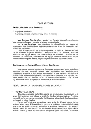 TIPOS DE EQUIPO

Existen diferentes tipos de equipo:

•   Equipos funcionales
•   Equipos para resolver problemas y tomar decisiones


       Los Equipos Funcionales, pueden ser fuerzas especiales designadas
para integrar esfuerzos y ejecutar una tarea extraordinaria.
       Un grupo funcional más constante lo ejemplificaría un equipo de
empleados que trabajan junto todos los días en una línea de ensamble, para
ensamblar televisores.
       Estos equipos tienen sus propios objetivos; por ejemplo, la realización de
ciertas funciones organizacionales (por lo federal en forma continua). Entre los
miembros del equipo existe una diferenciación de funciones. Además de las
funciones de interacción, los miembros del equipo funcional desempeñan labores
funcionales como parte de sus propias responsabilidades organizacionales.


Equipos para resolver problemas y tomar decisiones.

       Los grupos creados con la meta de resolver problemas y tomar decisiones
merecen atención especial porque sus actividades son particularmente
importantes y porque la información relacionada a este esfuerzo de equipo se
obtiene más rápidamente que entre los equipos funcionales. Los equipos para
tomar decisiones han sido el centro de muchas controversias. Los párrafos
siguientes intentarán bosquejar un panorama de esta controversia.


TECNICAS PARA LA TOMA DE DECISIONES EN GRUPO--


•   TORMENTA DE IDEAS
        Con esta técnica se pretenden superar las presiones de conformismo en el
grupo de interacción que retarda la aparición de alternativas creativas. Y esto se
logra utilizando un proceso generador de ideas que alimentan todas las opciones
sin impedir la critica de ellas.
       En una sesión típica de tormenta de ideas, entre 6 y 12 personas se sientan
en torno a una mesa. El líder del grupo formula el problema con claridad, de modo
que todos los participantes lo entiendan. Y entonces presentan, con absoluta
libertad, todas las alternativas que se les ocurran en determinado lapso. No se
admiten criticas, y todas las alternativas se apuntan para discutirlas y analizarlas
 