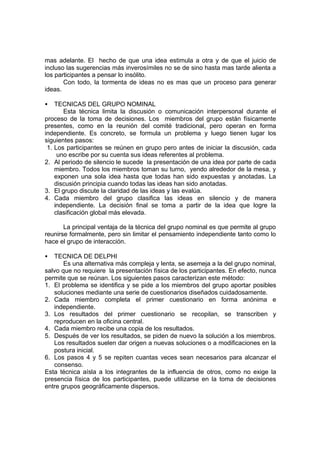mas adelante. El hecho de que una idea estimula a otra y de que el juicio de
incluso las sugerencias más inverosímiles no se de sino hasta mas tarde alienta a
los participantes a pensar lo insólito.
       Con todo, la tormenta de ideas no es mas que un proceso para generar
ideas.

•   TECNICAS DEL GRUPO NOMINAL
       Esta técnica limita la discusión o comunicación interpersonal durante el
proceso de la toma de decisiones. Los miembros del grupo están físicamente
presentes, como en la reunión del comité tradicional, pero operan en forma
independiente. Es concreto, se formula un problema y luego tienen lugar los
siguientes pasos:
 1. Los participantes se reúnen en grupo pero antes de iniciar la discusión, cada
     uno escribe por su cuenta sus ideas referentes al problema.
2. Al periodo de silencio le sucede la presentación de una idea por parte de cada
    miembro. Todos los miembros toman su turno, yendo alrededor de la mesa, y
    exponen una sola idea hasta que todas han sido expuestas y anotadas. La
    discusión principia cuando todas las ideas han sido anotadas.
3. El grupo discute la claridad de las ideas y las evalúa.
4. Cada miembro del grupo clasifica las ideas en silencio y de manera
    independiente. La decisión final se toma a partir de la idea que logre la
    clasificación global más elevada.

       La principal ventaja de la técnica del grupo nominal es que permite al grupo
reunirse formalmente, pero sin limitar el pensamiento independiente tanto como lo
hace el grupo de interacción.

•  TECNICA DE DELPHI
       Es una alternativa más compleja y lenta, se asemeja a la del grupo nominal,
salvo que no requiere la presentación física de los participantes. En efecto, nunca
permite que se reúnan. Los siguientes pasos caracterizan este método:
1. El problema se identifica y se pide a los miembros del grupo aportar posibles
   soluciones mediante una serie de cuestionarios diseñados cuidadosamente.
2. Cada miembro completa el primer cuestionario en forma anónima e
   independiente.
3. Los resultados del primer cuestionario se recopilan, se transcriben y
   reproducen en la oficina central.
4. Cada miembro recibe una copia de los resultados.
5. Después de ver los resultados, se piden de nuevo la solución a los miembros.
   Los resultados suelen dar origen a nuevas soluciones o a modificaciones en la
   postura inicial.
6. Los pasos 4 y 5 se repiten cuantas veces sean necesarios para alcanzar el
   consenso.
Esta técnica aísla a los integrantes de la influencia de otros, como no exige la
presencia física de los participantes, puede utilizarse en la toma de decisiones
entre grupos geográficamente dispersos.
 