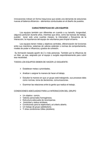 innovaciones indican en forma inequívoca que existe una demanda de soluciones
nuevas al balance eficiencia – elementos conductuales en el diseño de puestos.


                     CARACTERISTICAS DE LOS EQUIPOS

       Los equipos también son diferentes en cuando a su tamaño, longevidad,
(algunos perduran durante años, mientras que otros, como las fuerzas de trabajo,
pueden durar solo unos cuantos meses), la intensidad y frecuencia de la
interacción, la importancia del equipo de voluntarios para limpiar el barrio.

       Los equipos tienen metas y objetivos centrales, diferenciación de funciones
entre sus miembros, sistemas de valores estándar o normas de comportamiento,
niveles de poder e influencia y grados de cohesión.

 Su formación basada apartir de 2 o más personas. También por la influencia de
un líder, ya sea, asignado por el equipo o surgido espontáneamente para cubrir
esa necesidad.

TODOS LOS EQUIPOS DEBEN DE HACER LO SIGUIENTE:


      Ø Establecer metas o prioridades.

      Ø Analizar o asignar la manera de hacer el trabajo.

      Ø Estudiar la manera en que un grupo está trabajando, sus procesos tales
        como normas, toma de decisiones, comunicaciones.

      Ø Examinar las relaciones entre la gente que realiza el trabajo.


CONDICIONES ADECUADAS PARA LA INTERACCION DEL GRUPO

      Ø   Un objetivo común,
      Ø   Valores personales homogéneos.
      Ø   Estructura adecuada de recompensa.
      Ø   Autoridad y status similares.
      Ø   Condiciones para la objetividad y el criterio abierto.
      Ø   Un trabajo de grupo satisfactorio.
      Ø   Y otras condiciones Utiles (etcétera).
 