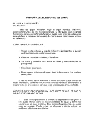 INFLUENCIA DEL LIDER DENTRO DEL EQUIPO


EL LIDER Y EL DESEMPEÑO
DEL EQUIPO.

      Todos los grupos funcionan mejor si algún individuo (individuos)
desempeña la función de líder (lideres) del grupo. El líder puede estar designado
formalmente para desempeñar esta función, o puede surgir entre los participantes
para satisfacer la necesidad de liderazgo. De hecho, puede haber mas de un líder
en cada grupo.


CARACTERISTICAS DE UN LIDER


      Ø Contar con la confianza y respeto de los otros participantes, si quieren
        contribuir totalmente en el proceso grupal.

      Ø Capaz de contar con un liderazgo situacional.

      Ø Ser fuerte y dinámico para activar el interés y compromiso de los
        participantes.

      Ø Silencioso y observador.

      Ø Debe conocer antes que el grupo tanto la tarea como los objetivos
        perseguidos.


        El líder no deberá de ser dominante si no que su función puede consistir en
recibir información, facilitar la comunicación entre los individuos, dar mensajes e
integrar todas las proposiciones para que se dé una respuesta única, unificada.


ACCIONES QUE PUEDE REALIZAR UN LIDER ANTES DE QUE DE QUE EL
GRUPO SE REUNA A DELIBERAR.


      1.     Si se conoce previamente el problema o responsabilidad del grupo, el
      líder puede intentar aclarar las responsabilidades del equipo y definir mas
      exactamente las áreas problema. Si se conocen los problemas o las tareas
      entes de empezar. Puede revisar los síntomas e intentar enfocar los
      problemas, objetivos y necesidades.
 