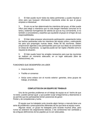 2.    El líder puede reunir todos los datos pertinentes y puede impulsar a
      otros para que busquen información importante antes de que el grupo
      empiece a interactuar.

      3.      Si aún no se han determinado los miembros del grupo, el líder puede
      influir para elegir a miembros que no solo tengan intereses comunes en la
      tarea y sistemas homogéneos de valores (lo que es muy conveniente, si no
      también a conocedores y expertos que ayudarán al grupo en el logro de sus
      responsabilidades.

      4.    El líder debe empezar solucionando participación, presentando todos
      los hechos pertinentes ante los miembros del equipo juntos y estimulando
      los para que propongan nuevas ideas. Antes de las reuniones. Deben
      proporcionar agendas a los participantes para que sus ideas se concentren
      en áreas de importancia. La agenda puede ser tan rígida o flexible como lo
      requiera la situación.

      5.     El líder puede hacer los arreglos necesarios para que las reuniones
      se realicen en momento adecuado, en un lugar adecuado (libre de
      distracciones), etc.


FUNCIONES QUE DESEMPEÑA UN LIDER

      Ø Inicia la Acción.

      Ø Facilita un consenso

      Ø Actúa como enlace con el mundo exterior: gerentes, otros grupos de
        trabajo, el sindicato.



                 CONFLICTOS EN UN EQUIPO DE TRABAJO

      Uno de los grandes problemas en el trabajo de equipo es el hecho de que
no todos pueden pensar igual y que pueden surgir antagonismos y disensiones si
se permite que los participantes tomen posiciones de ganar-
Perder y de competencias y lucha.

       El equipo que ha trabajado junto durante algún tiempo a menudo tiene una
serie de problemas o preocupaciones diferentes de los que tiene el equipo nuevo.
       Algunas veces, un grupo ha trabajado junto durante muchos años, pero
nunca se aclararon las asignaciones básicas, o las condiciones han cambiado y
las antiguas definiciones de los papeles ya no son adecuadas.
 