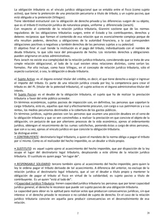 202
0
La obligación tributaria es el vínculo jurídico obligacional que se entabla entre el fisco (como sujeto
activo), que tiene la pretensión de una prestación pecuniaria a título de tributo, y un sujeto pasivo, que
está obligado a la pretensión (Villegas).
Tiene identidad estructural con la obligación de derecho privado y las diferencias surgen de su objeto,
que es el tributo institución jurídica de naturaleza propia, uniforme y diferenciada (Jarach).
Con respecto al contenido de la relación jurídica tributaria, Giannini sostiene que de las normas
reguladoras de las obligaciones tributarias surgen, entre el Estado y los contribuyentes, derechos y
deberes recíprocos que forman el contenido de esa relación que es esencialmente compleja porque de
ella resultan poderes, derechos y obligaciones de la autoridad financiera, a la cual corresponden
obligaciones positivas o negativas y también derechos de las personas sujetas a su potestad.
El objetivo final al cual tiende la institución es el pago del tributo, individualizado con el nombre de
deuda tributaria, la que sólo nace del presupuesto de hecho. Los restantes derechos y obligaciones
pueden originarse en actos administrativos.
Para Jarach no existe esa complejidad de la relación jurídico tributaria, considerando que se trata de una
simple relación obligacional, al lado de la cual existen otras relaciones distintas, como serían las
formales. Por ello incluye, como hace Villegas, en el concepto de relación jurídico tributaria, sólo el
aspecto sustancial, o sea, la obligación o deuda tributaria.
a) Sujeto Activo: es el órgano estatal titular del crédito, es decir, el que tiene derecho a exigir e ingresar
el importe del tributo. Es parte de una relación jurídica creada por ley; la competencia para crear el
tributo es del PL (titular de la potestad tributaria), el sujeto activo es el órgano administrativo titular del
interés.
b) Sujeto Pasivo: es el deudor de la obligación tributaria, el sujeto que ha de realizar la prestación
tributaria a favor del ente público acreedor.
En términos económicos, sujetos pasivos de imposición son, en definitiva, las personas que soportan la
carga tributaria, esto es, aquellas que real y efectivamente procuran, con cargo a sus patrimonios y a sus
rentas, los medios pecuniarios destinados a la cobertura de los gastos públicos.
En términos jurídicos, sujetos pasivos son las personas que asumen una posición deudora en el seno de
la obligación tributaria y que se ven constreñidas a realizar la prestación en que consiste el objeto de la
obligación, sin perjuicio de que por ulteriores procesos de la vida económica, ajenos al ordenamiento
jurídico, obtengan el resarcimiento de las sumas satisfechas, poniendo éstas a cargo de otras personas,
que son a su vez, ajenas al vinculo jurídico en que consiste la obligación tributaria.
Se distingue entre:
• CONTRIBUYENTE: destinatario legal tributario, a quien el mandato de la norma obliga a pagar el tributo
por sí mismo. Como es el realizador del hecho imponible, es un deudor a título propio.
• SUSTITUTO: es aquel sujeto ajeno al acaecimiento del hecho imponible, que por disposición de la ley
ocupa el lugar del destinatario legal tributario, desplazando a este último de la relación jurídico
tributaria. El sustituto es quien paga “en lugar de”.
• RESPONSABLE SOLIDARIO: tercero también ajeno al acaecimiento del hecho imponible, pero quien la
ley le ordena pagar el tributo derivado de tal acaecimiento. A diferencia del anterior, no excluye de la
relación jurídica al destinatario legal tributario, que al ser el deudor a título propio y mantener la
obligación de pagar el tributo al fisco en virtud de la solidaridad, es sujeto pasivo a título de
contribuyente. Es un quien “está al lado de”.
c)Capacidad Jurídico Tributaria: tienen capacidad jurídica tributaria las personas que por tener capacidad
jurídica general, el derecho le reconoce que puede ser sujeto pasivo de una obligación tributaria.
La capacidad para obrar es la aptitud para realizar actos que produzcan consecuencias jurídicas, sin que
interese si el derecho privado le reconoce o no calidad de sujeto de derecho. En el caso de la relación
jurídico tributaria consiste en aquella para producir consecuencias en el desenvolvimiento de esa
relación.
 