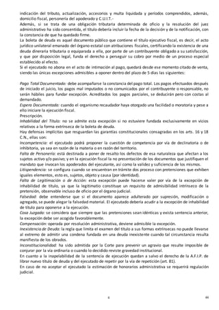 444
4
indicación del tributo, actualización, accesorios y multa liquidada y períodos comprendidos, además,
domicilio fiscal, personería del apoderado y C.U.I.T.-
Además, si se trata de una obligación tributaria determinada de oficio y la resolución del juez
administrativo ha sido consentida, el título debería incluir la fecha de la decisión y de la notificación, con
la constancia de que ha quedado firme.
La boleta de deuda es aquel documento público que contiene el título ejecutivo fiscal, es decir, el acto
jurídico unilateral emanado del órgano estatal con atribuciones fiscales, certificando la existencia de una
deuda dineraria tributaria o equiparada a ella, por parte de un contribuyente obligado a su satisfacción,
y que por disposición legal, funda el derecho a perseguir su cobro por medio de un proceso especial
establecido al efecto.
Si el ejecutado no abona en el acto de intimación al pago, quedará desde ese momento citado de venta,
siendo las únicas excepciones admisibles a oponer dentro del plazo de 5 días las siguientes:
Pago Total Documentado: debe acompañarse la constancia del pago total. Los pagos efectuados después
de iniciado el juicio, los pagos mal imputados o no comunicados por el contribuyente o responsable, no
serán hábiles para fundar excepción. Acreditados los pagos parciales, se deducirán pero con costas al
demandado.
Espera Documentada: cuando el organismo recaudador haya otorgado una facilidad o moratoria y pese a
ello iniciare la ejecución fiscal.
Prescripción.
Inhabilidad del Título: no se admite esta excepción si no estuviere fundada exclusivamente en vicios
relativos a la forma extrínseca de la boleta de deuda.
Hay defensas implícitas que resguardan las garantías constitucionales consagradas en los arts. 16 y 18
C.N., ellas son:
Incompetencia: el ejecutado podrá proponer la cuestión de competencia por vía de declinatoria o de
inhibitoria, ya sea en razón de la materia o en razón del territorio.
Falta de Personería: está destinada a poner de resalto los defectos de esa naturaleza que afectan a los
sujetos activo y/o pasivo; y en la ejecución fiscal la no presentación de los documentos que justifiquen el
mandato que invocan los apoderados del ejecutante, así como la validez y suficiencia de los mismos.
Litispendencia: se configura cuando se encuentran en trámite dos proceso con pretensiones que exhiben
iguales elementos, esto es, sujetos, objeto y causa (por identidad).
Falta de Legitimación o de Acción: esta excepción puede hacerse valer por vía de la excepción de
inhabilidad de título, ya que la legitimatio constituye un requisito de admisibilidad intrínseco de la
pretensión, observable incluso de oficio por el órgano judicial.
Falsedad: debe entenderse que si el documento aparece adulterado por supresión, modificación o
agregado, se puede alegar la falsedad material. El ejecutado debería acudir a la excepción de inhabilidad
de título para oponerse a la ejecución.
Cosa Juzgada: se considera que siempre que las pretensiones sean idénticas y exista sentencia anterior,
la excepción debe ser acogida favorablemente.
Compensación: operada por resolución administrativa, deviene admisible la excepción.
Inexistencia de Deuda: la regla que limita el examen del título a sus formas extrínsecas no puede llevarse
al extremo de admitir una condena fundada en una deuda inexistente cuando tal circunstancia resulta
manifiesta de los obrados.
Inconstitucionalidad: ha sido admitida por la Corte para prevenir un agravio que resulte imposible de
conjurar por la vía ordinaria o cuando lo decidido reviste gravedad institucional.
En cuanto a la inapelabilidad de la sentencia de ejecución quedan a salvo el derecho de la A.F.I.P. de
librar nuevo título de deuda y del ejecutado de repetir por la vía de repetición (art. 81).
En caso de no aceptar el ejecutado la estimación de honorarios administrativa se requerirá regulación
judicial.
 