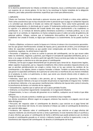 474
7
CLASIFICACION.
En la doctrina predominante los tributos se dividen en impuestos, tasas y contribuciones especiales, que
son especies de un mismo género. En los tres la ley constituye la fuente inmediata de la obligación
tributaria, pero todas presentan elementos específicos que sirven para diferenciarlas.
1.IMPUESTO
Tributo con funciones fiscales destinado a procurar recursos para el Estado o a otros entes públicos.
Tiene como característica que no hay vinculación entre la prestación que se paga en calidad de impuesto
y la actividad que desarrolla el Estado con motivo del impuesto. Tiene como hecho generador una
actividad independiente a la destinada por el sujeto. El fundamento jurídico que justifica al impuesto es
la sujeción a la potestad tributaria del Estado donde éste exige coactivamente a los ciudadanos su
contribución. Es un instituto de derecho público (fenómeno económico e instituto jurídico), no es una
carga real ni un contrato, es imperativo y la fuerza compulsiva para el cobro son actos de gobierno y de
potestad pública. Villegas sostiene que el fundamento ético-político del impuesto es que si los
ciudadanos han creado el Estado, es lógico que contribuyan a su sostenimiento. Se los puede clasificar
en:
• Reales u Objetivos; se tiene en cuenta la riqueza en sí misma sin atener a las circunstancias personales.
Son los que gravan manifestaciones aisladas de riqueza, por ej. posesión de un bien, y no constituyen un
índice de capacidad contributiva ya que pueden estar compensadas por otros hechos o situaciones
económicos negativos. Se utilizó hasta el siglo XIX.
• Personales o Subjetivos; se tiene en cuenta la persona del contribuyente, son los que recaen sobre
todos los elementos, negativos y positivos, que integran el concepto de capacidad contributiva, por ej. si
tiene o no cargas de familia. Se utilizó a partir del siglo XIX. Franco sostiene que todos los impuestos son
personales porque su destino no es otro que gravar al contribuyente.
• Directos; son los que se pagan directamente por las personas que a tenor de las disposiciones legales,
deben soportar el gravamen, por ej. impuesto inmobiliario. Otro criterio considera impuesto directo a los
que se perciben periódicamente con arreglo a ciertas listas en las que constan los nombres de los
contribuyentes y los objetos, bienes o riquezas llamados a tributar. También se denominan directos los
que gravan la capacidad contributiva de la persona tal como ésta se manifiesta de una manera inmediata
en el producto, la renta o el patrimonio, es decir, que existe una relación directa entre el objeto y la
fuente del impuesto.
• Indirectos; aquel que se traslada a otra persona, por ej. impuesto a las ganancias. Otro criterio
considera impuesto indirecto a los que se recaudan de personas no registradas en ninguna lista. También
se denominan indirectos a los que gravan manifestaciones indirectas de riqueza tales como el consumo,
la transferencia de bienes o el volumen de los negocios.
• Extraordinarios; aquellos que se aplican por uno o pocos períodos fiscales.
• Ordinario; se encuentran regularmente incorporados en la legislación tributaria.
• Proporcionales; la tasa o alícuota del gravamen no se modifica, cualquiera sea el monto al que deba
aplicarse.
• Progresivos; la alícuota aumenta a medida que se incrementa la base imponible.
Los efectos económicos difieren según no se paguen, entonces hay evasión, o se paguen, caso en que
debe distinguirse:
• Percusión; del impuesto sobre el contribuyente de derecho y que consiste en el pago formal del
impuesto al ente titular del mismo. En este momento el tributo cae sobre el contribuyente de derecho y
por coerción debe pagar.
• Incidencia; del impuesto sobre el contribuyente de hecho que consiste en el pago efectivo del
impuesto mediante una disminución real de su renta o patrimonio. En este momento indica el sacrificio y
el peso efectivo que grava al contribuyente de hecho o definitivo que puede producirse por vía directa
(cuando el contribuyente gravado es el inciso) o indirecta (cuando se verifica la repercusión, o sea, la
transferencia del impuesto del contribuyente de derecho al contribuyente de hecho).
 