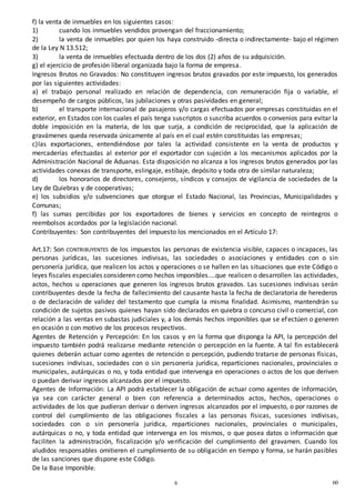 606
0
f) la venta de inmuebles en los siguientes casos:
1) cuando los inmuebles vendidos provengan del fraccionamiento;
2) la venta de inmuebles por quien los haya construido -directa o indirectamente- bajo el régimen
de la Ley N 13.512;
3) la venta de inmuebles efectuada dentro de los dos (2) años de su adquisición.
g) el ejercicio de profesión liberal organizada bajo la forma de empresa.
Ingresos Brutos no Gravados: No constituyen ingresos brutos gravados por este impuesto, los generados
por las siguientes actividades:
a) el trabajo personal realizado en relación de dependencia, con remuneración fija o variable, el
desempeño de cargos públicos, las jubilaciones y otras pasividades en general;
b) el transporte internacional de pasajeros y/o cargas efectuados por empresas constituidas en el
exterior, en Estados con los cuales el país tenga suscriptos o suscriba acuerdos o convenios para evitar la
doble imposición en la materia, de los que surja, a condición de reciprocidad, que la aplicación de
gravámenes queda reservada únicamente al país en el cual estén constituidas las empresas;
c)las exportaciones, entendiéndose por tales la actividad consistente en la venta de productos y
mercaderías efectuadas al exterior por el exportador con sujeción a los mecanismos aplicados por la
Administración Nacional de Aduanas. Esta disposición no alcanza a los ingresos brutos generados por las
actividades conexas de transporte, eslingaje, estibaje, depósito y toda otra de similar naturaleza;
d) los honorarios de directores, consejeros, síndicos y consejos de vigilancia de sociedades de la
Ley de Quiebras y de cooperativas;
e) los subsidios y/o subvenciones que otorgue el Estado Nacional, las Provincias, Municipalidades y
Comunas;
f) las sumas percibidas por los exportadores de bienes y servicios en concepto de reintegros o
reembolsos acordados por la legislación nacional.
Contribuyentes: Son contribuyentes del impuesto los mencionados en el Artículo 17:
Art.17: Son CONTRIBUYENTES de los impuestos las personas de existencia visible, capaces o incapaces, las
personas jurídicas, las sucesiones indivisas, las sociedades o asociaciones y entidades con o sin
personería jurídica, que realicen los actos y operaciones o se hallen en las situaciones que este Código o
leyes fiscales especiales consideren como hechos imponibles....que realicen o desarrollen las actividades,
actos, hechos u operaciones que generen los ingresos brutos gravados. Las sucesiones indivisas serán
contribuyentes desde la fecha de fallecimiento del causante hasta la fecha de declaratoria de herederos
o de declaración de validez del testamento que cumpla la misma finalidad. Asimismo, mantendrán su
condición de sujetos pasivos quienes hayan sido declarados en quiebra o concurso civil o comercial, con
relación a las ventas en subastas judiciales y, a los demás hechos imponibles que se efectúen o generen
en ocasión o con motivo de los procesos respectivos.
Agentes de Retención y Percepción: En los casos y en la forma que disponga la API, la percepción del
impuesto también podrá realizarse mediante retención o percepción en la fuente. A tal fin establecerá
quienes deberán actuar como agentes de retención o percepción, pudiendo tratarse de personas físicas,
sucesiones indivisas, sociedades con o sin personería jurídica, reparticiones nacionales, provinciales o
municipales, autárquicas o no, y toda entidad que intervenga en operaciones o actos de los que deriven
o puedan derivar ingresos alcanzados por el impuesto.
Agentes de Información: La API podrá establecer la obligación de actuar como agentes de información,
ya sea con carácter general o bien con referencia a determinados actos, hechos, operaciones o
actividades de los que pudieran derivar o deriven ingresos alcanzados por el impuesto, o por razones de
control del cumplimiento de las obligaciones fiscales a las personas físicas, sucesiones indivisas,
sociedades con o sin personería jurídica, reparticiones nacionales, provinciales o municipales,
autárquicas o no, y toda entidad que intervenga en los mismos, o que posea datos o información que
faciliten la administración, fiscalización y/o verificación del cumplimiento del gravamen. Cuando los
aludidos responsables omitieren el cumplimiento de su obligación en tiempo y forma, se harán pasibles
de las sanciones que dispone este Código.
De la Base Imponible.
 