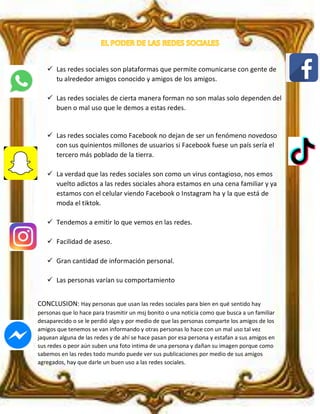  Las redes sociales son plataformas que permite comunicarse con gente de
tu alrededor amigos conocido y amigos de los amigos.
 Las redes sociales de cierta manera forman no son malas solo dependen del
buen o mal uso que le demos a estas redes.
 Las redes sociales como Facebook no dejan de ser un fenómeno novedoso
con sus quinientos millones de usuarios si Facebook fuese un país sería el
tercero más poblado de la tierra.
 La verdad que las redes sociales son como un virus contagioso, nos emos
vuelto adictos a las redes sociales ahora estamos en una cena familiar y ya
estamos con el celular viendo Facebook o Instagram ha y la que está de
moda el tiktok.
 Tendemos a emitir lo que vemos en las redes.
 Facilidad de aseso.
 Gran cantidad de información personal.
 Las personas varían su comportamiento
CONCLUSION: Hay personas que usan las redes sociales para bien en qué sentido hay
personas que lo hace para trasmitir un msj bonito o una noticia como que busca a un familiar
desaparecido o se le perdió algo y por medio de que las personas comparte los amigos de los
amigos que tenemos se van informando y otras personas lo hace con un mal uso tal vez
jaquean alguna de las redes y de ahí se hace pasan por esa persona y estafan a sus amigos en
sus redes o peor aún suben una foto intima de una persona y dañan su imagen porque como
sabemos en las redes todo mundo puede ver sus publicaciones por medio de sus amigos
agregados, hay que darle un buen uso a las redes sociales.
 