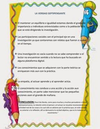  El mantener un equilibrio e igualdad estamos dando el grado de
importancia a individuos entrevistados como a la población a la
que se está dirigiendo la investigación.
 Las participaciones sociales son el principal eje en una
investigación ya que contaremos con relatos que fueron o suden
en el tiempo.
 Una investigación es vacía cuando no se sabe comprender o el
lector no encuentran sentido a la lectura que ha buscado en
alguna plataforma digital.
 Los conocimientos que se adquieren con la parte teórica se
enriquecen más aun con la práctica.
 La empatía, al actuar aprende y al aprender actúa.
 El conocimiento nos conduce a una acción y la acción aun
conocimiento, en parte cabe mencionar que las pequeñas
acciones asen el grande de mañana.
CONCLUSION:Para Fals Borda, como para muchas y muchos pensadores críticos
latinoamericanos, la relación entre el pensar y el actuar se resuelve reconociendo una
actividad real de las cosas a la cual sólo se adviene por la práctica que, en este sentido,
es anterior a la reflexión; allí se demuestra la verdad objetiva, que es la materia en
movimiento.”
 